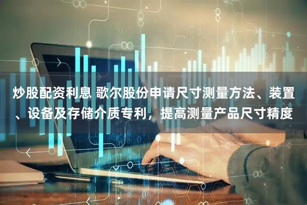 炒股配资利息 歌尔股份申请尺寸测量方法、装置、设备及存储介质专利，提高测量产品尺寸精度