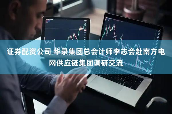 证券配资公司 华录集团总会计师李志会赴南方电网供应链集团调研交流