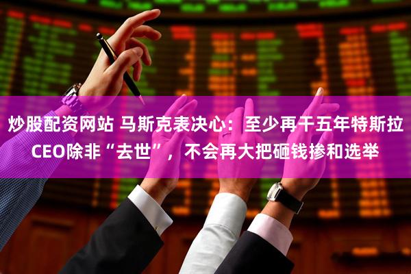 炒股配资网站 马斯克表决心：至少再干五年特斯拉CEO除非“去世”，不会再大把砸钱掺和选举