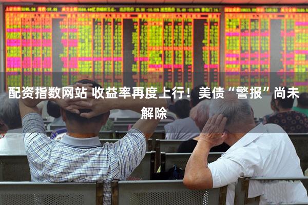 配资指数网站 收益率再度上行！美债“警报”尚未解除