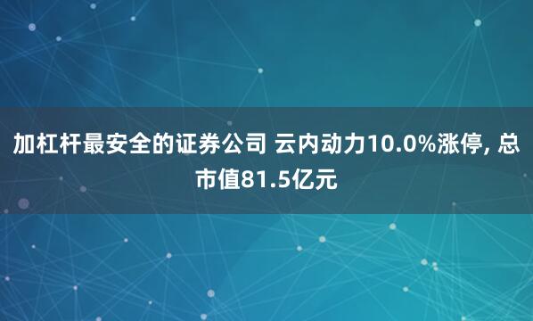 加杠杆最安全的证券公司 云内动力10.0%涨停, 总市值81.5亿元