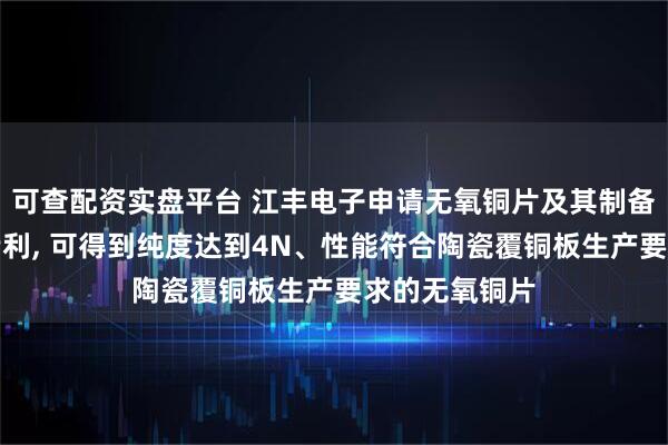 可查配资实盘平台 江丰电子申请无氧铜片及其制备方法与应用专利, 可得到纯度达到4N、性能符合陶瓷覆铜板生产要求的无氧铜片