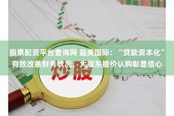 股票配资平台查询网 益美国际：“贷款资本化”有效改善财务状况，大股东提价认购彰显信心