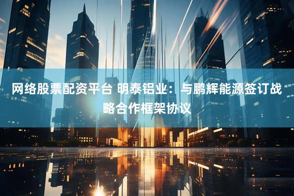 网络股票配资平台 明泰铝业：与鹏辉能源签订战略合作框架协议
