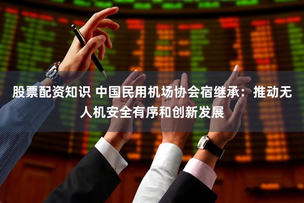 股票配资知识 中国民用机场协会宿继承：推动无人机安全有序和创新发展