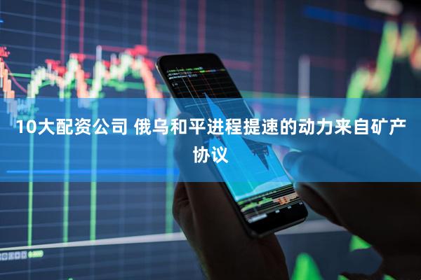 10大配资公司 俄乌和平进程提速的动力来自矿产协议