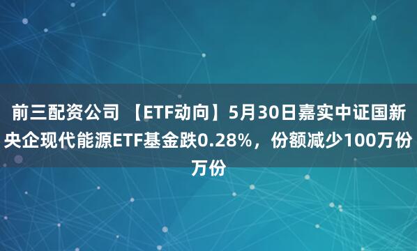 前三配资公司 【ETF动向】5月30日嘉实中证国新央企现代能源ETF基金跌0.28%，份额减少100万份