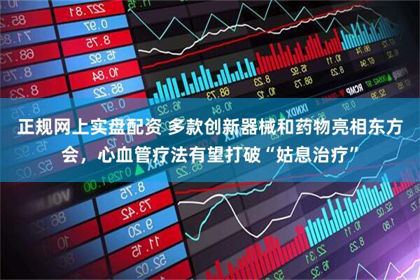 正规网上实盘配资 多款创新器械和药物亮相东方会，心血管疗法有望打破“姑息治疗”