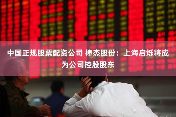 中国正规股票配资公司 棒杰股份：上海启烁将成为公司控股股东