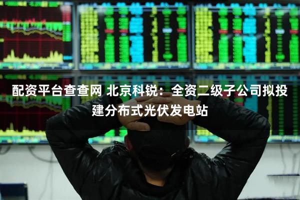 配资平台查查网 北京科锐：全资二级子公司拟投建分布式光伏发电站