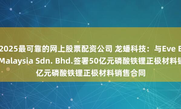 2025最可靠的网上股票配资公司 龙蟠科技：与Eve Energy Malaysia Sdn. Bhd.签署50亿元磷酸铁锂正极材料销售合同