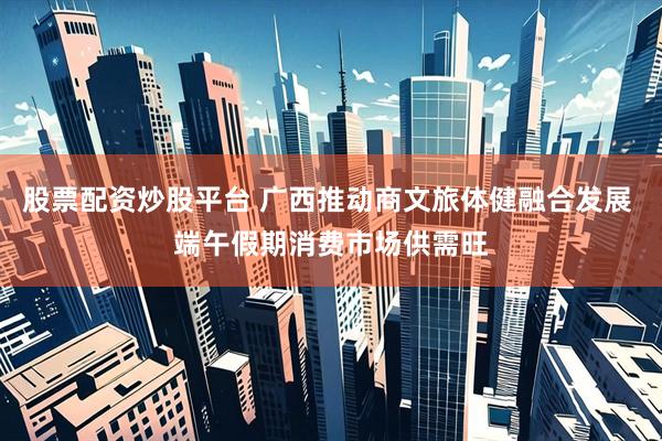 股票配资炒股平台 广西推动商文旅体健融合发展 端午假期消费市场供需旺