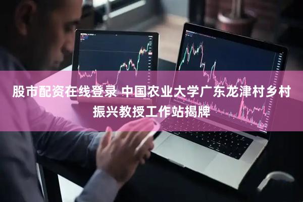 股市配资在线登录 中国农业大学广东龙津村乡村振兴教授工作站揭牌