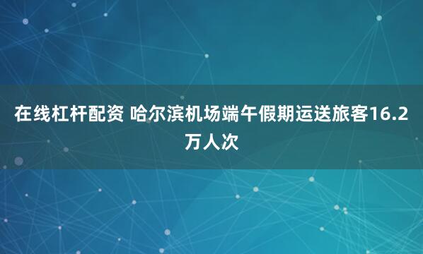 在线杠杆配资 哈尔滨机场端午假期运送旅客16.2万人次
