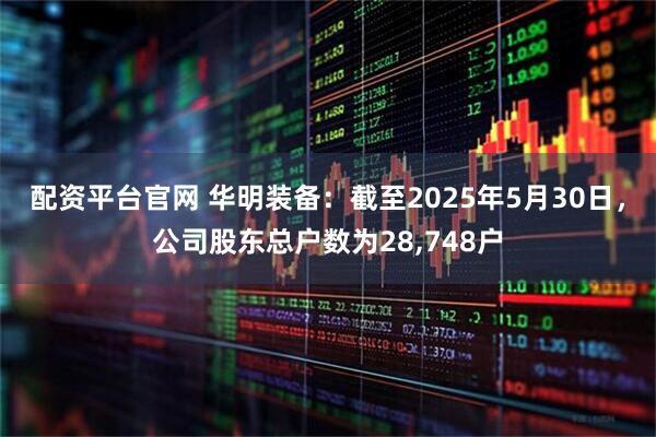 配资平台官网 华明装备：截至2025年5月30日，公司股东总户数为28,748户