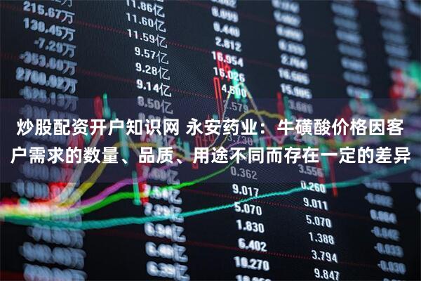 炒股配资开户知识网 永安药业：牛磺酸价格因客户需求的数量、品质、用途不同而存在一定的差异