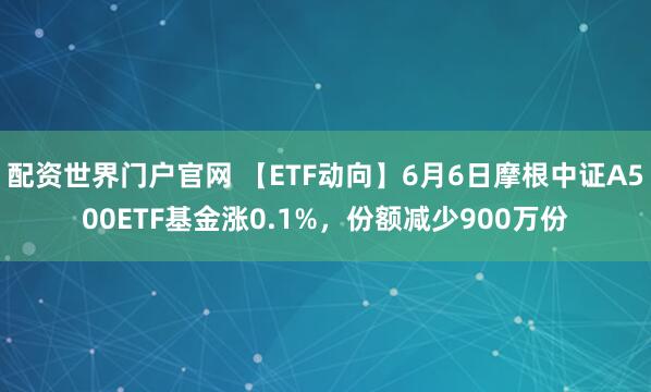 配资世界门户官网 【ETF动向】6月6日摩根中证A500ETF基金涨0.1%，份额减少900万份