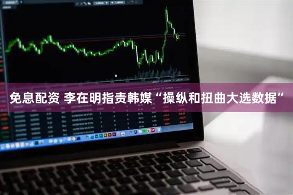 免息配资 李在明指责韩媒“操纵和扭曲大选数据”