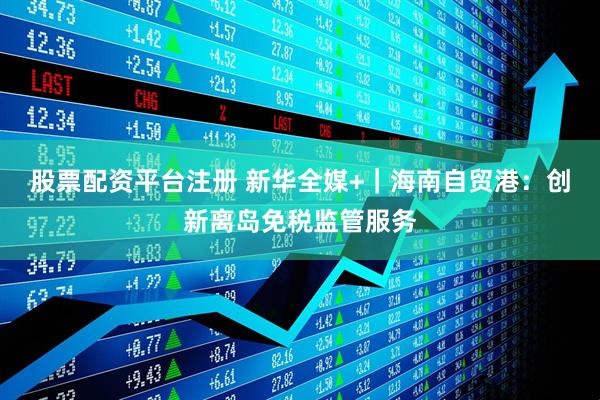 股票配资平台注册 新华全媒+｜海南自贸港：创新离岛免税监管服务