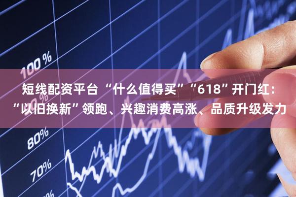 短线配资平台 “什么值得买”“618”开门红：“以旧换新”领跑、兴趣消费高涨、品质升级发力