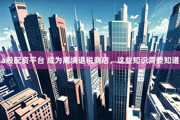 a股配资平台 成为离境退税商店，这些知识需要知道