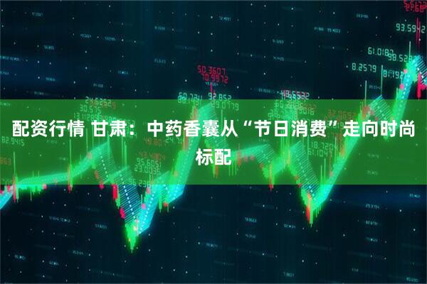 配资行情 甘肃：中药香囊从“节日消费”走向时尚标配