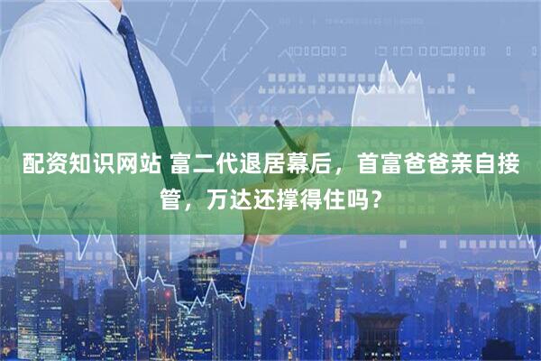 配资知识网站 富二代退居幕后，首富爸爸亲自接管，万达还撑得住吗？