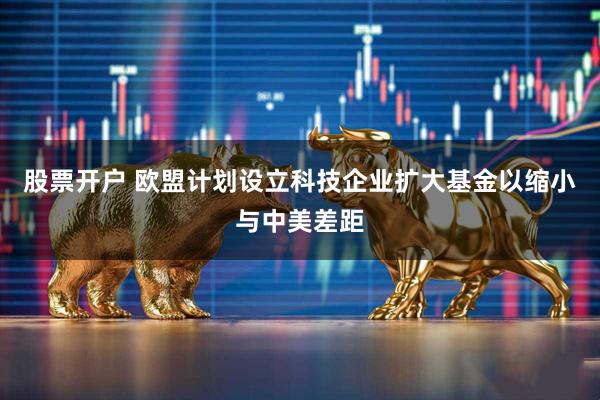 股票开户 欧盟计划设立科技企业扩大基金以缩小与中美差距