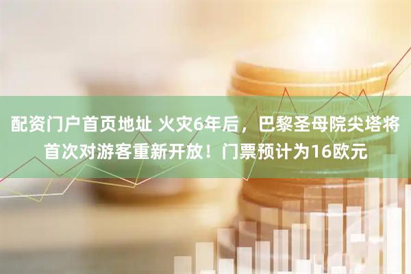 配资门户首页地址 火灾6年后，巴黎圣母院尖塔将首次对游客重新开放！门票预计为16欧元