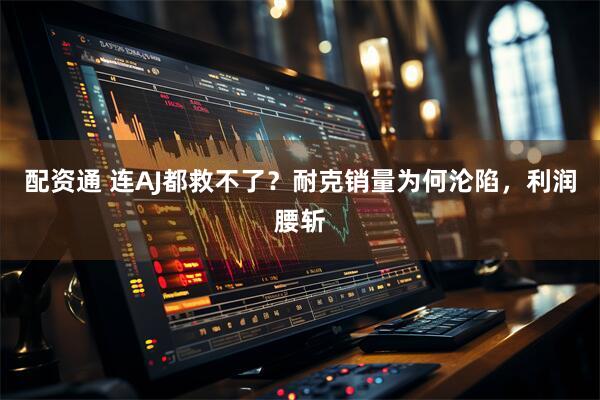 配资通 连AJ都救不了？耐克销量为何沦陷，利润腰斩