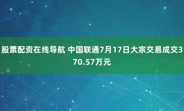 股票配资在线导航 中国联通7月17日大宗交易成交370.57万元