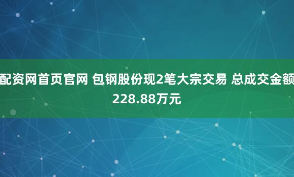 配资网首页官网 包钢股份现2笔大宗交易 总成交金额228.88万元