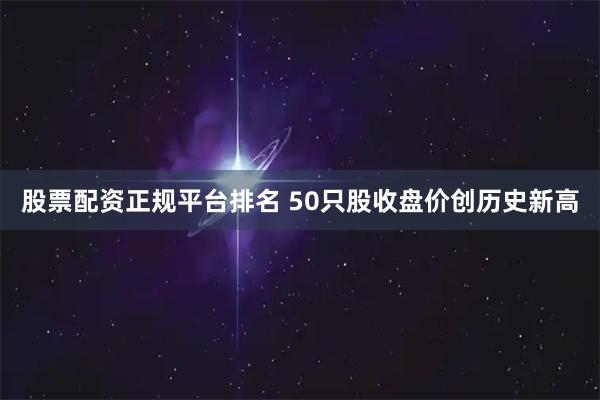 股票配资正规平台排名 50只股收盘价创历史新高