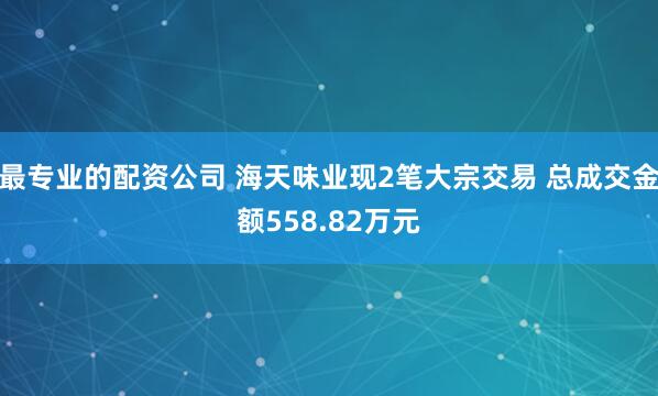 最专业的配资公司 海天味业现2笔大宗交易 总成交金额558.82万元