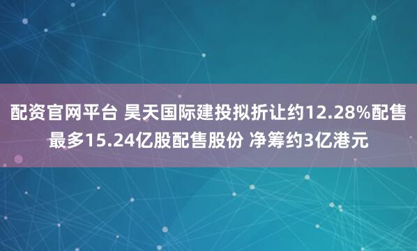配资官网平台 昊天国际建投拟折让约12.28%配售最多15.24亿股配售股份 净筹约3亿港元
