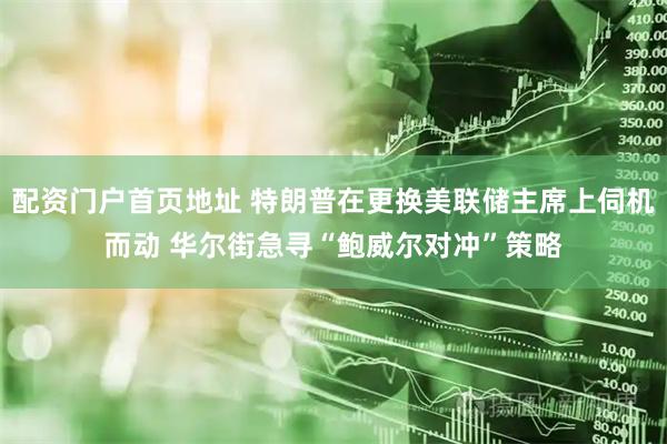 配资门户首页地址 特朗普在更换美联储主席上伺机而动 华尔街急寻“鲍威尔对冲”策略