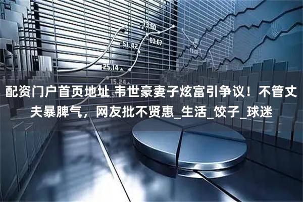 配资门户首页地址 韦世豪妻子炫富引争议！不管丈夫暴脾气，网友批不贤惠_生活_饺子_球迷