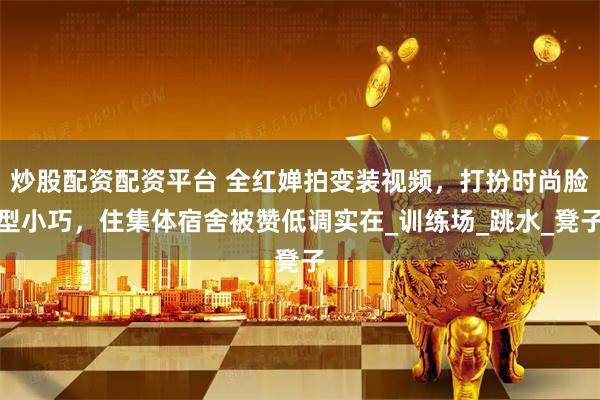 炒股配资配资平台 全红婵拍变装视频，打扮时尚脸型小巧，住集体宿舍被赞低调实在_训练场_跳水_凳子