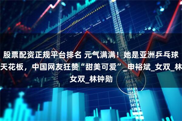 股票配资正规平台排名 元气满满！她是亚洲乒乓球颜值天花板，中国网友狂赞“甜美可爱”_申裕斌_女双_林钟勋